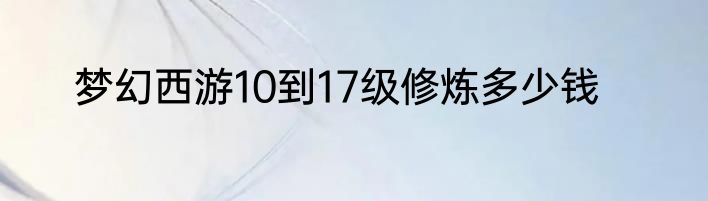 梦幻西游10到17级修炼多少钱