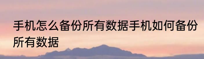 手机怎么备份所有数据手机如何备份所有数据