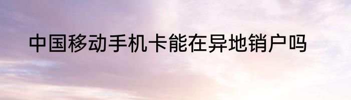 中国移动手机卡能在异地销户吗