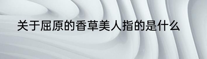关于屈原的香草美人指的是什么
