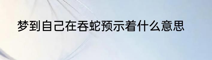 梦到自己在吞蛇预示着什么意思