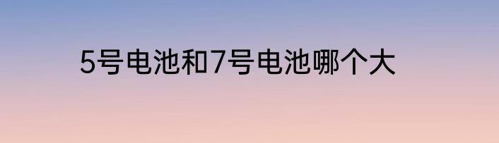 5号电池和7号电池哪个大