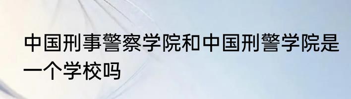 中国刑事警察学院和中国刑警学院是一个学校吗