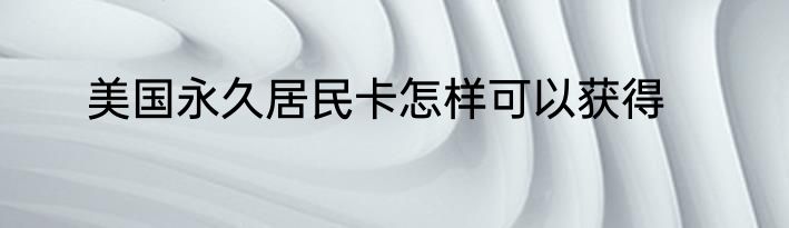 美国永久居民卡怎样可以获得