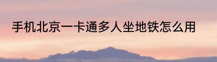 手机北京一卡通多人坐地铁怎么用