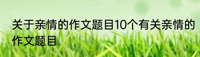 关于亲情的作文题目10个有关亲情的作文题目