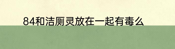 84和洁厕灵放在一起有毒么