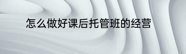 怎么做好课后托管班的经营