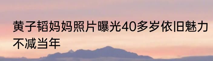 黄子韬妈妈照片曝光40多岁依旧魅力不减当年