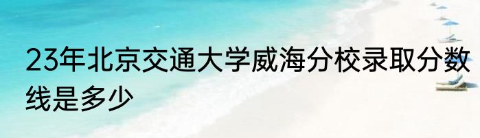23年北京交通大学威海分校录取分数线是多少