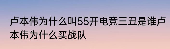 卢本伟为什么叫55开电竞三丑是谁卢本伟为什么买战队