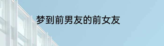 梦到前男友的前女友