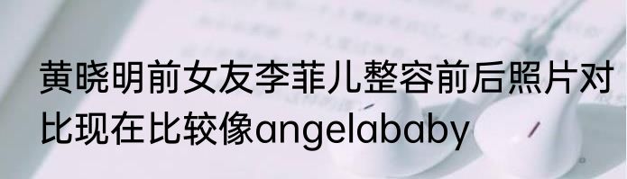 黄晓明前女友李菲儿整容前后照片对比现在比较像angelababy