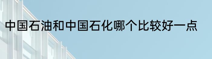 中国石油和中国石化哪个比较好一点
