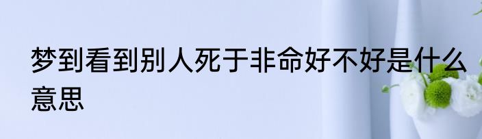 梦到看到别人死于非命好不好是什么意思