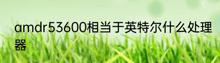 amdr53600相当于英特尔什么处理器