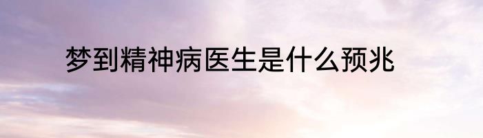 梦到精神病医生是什么预兆