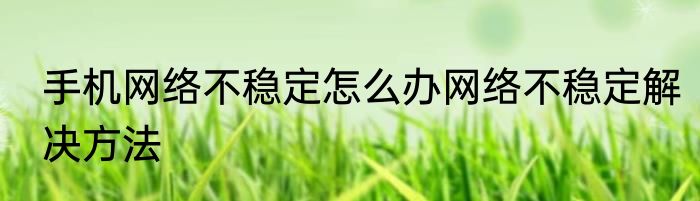 手机网络不稳定怎么办网络不稳定解决方法