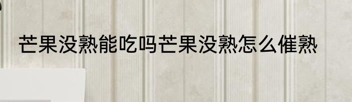 芒果没熟能吃吗芒果没熟怎么催熟