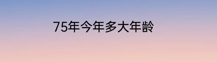 75年今年多大年龄