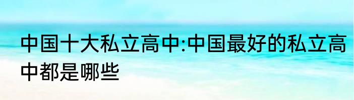 中国十大私立高中:中国最好的私立高中都是哪些