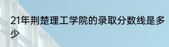 21年荆楚理工学院的录取分数线是多少