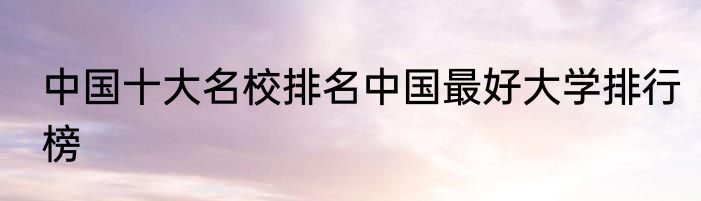 中国十大名校排名中国最好大学排行榜