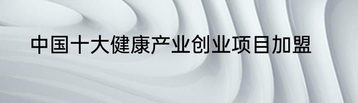 中国十大健康产业创业项目加盟