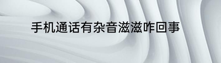 手机通话有杂音滋滋咋回事