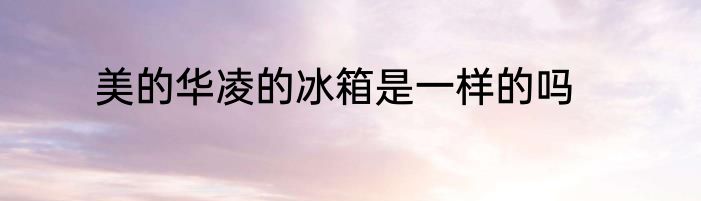 美的华凌的冰箱是一样的吗