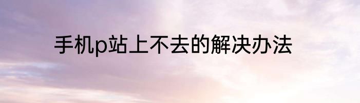 手机p站上不去的解决办法