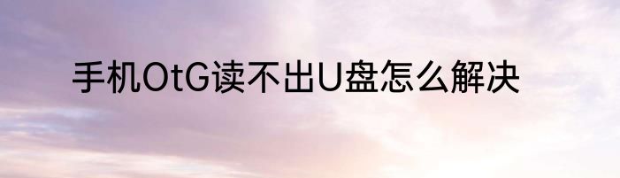手机OtG读不出U盘怎么解决