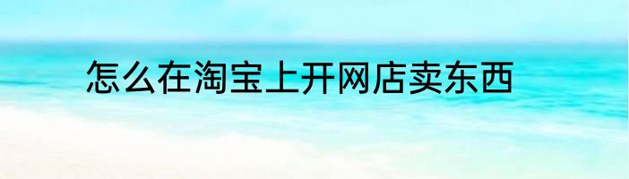 怎么在淘宝上开网店卖东西