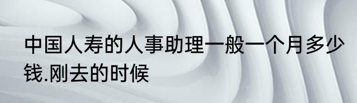 中国人寿的人事助理一般一个月多少钱.刚去的时候
