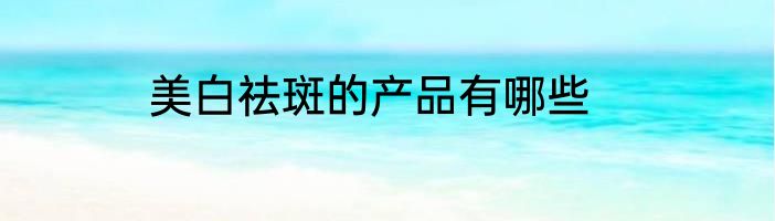 美白祛斑的产品有哪些