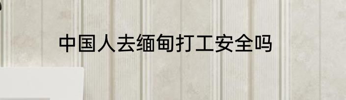 中国人去缅甸打工安全吗