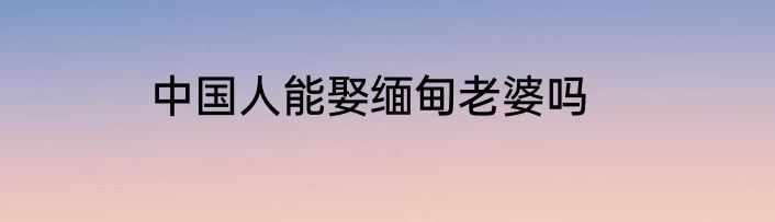 中国人能娶缅甸老婆吗