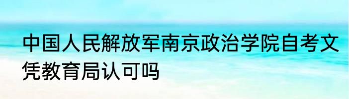 中国人民解放军南京政治学院自考文凭教育局认可吗
