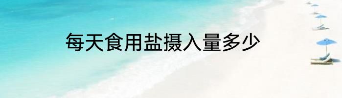 每天食用盐摄入量多少
