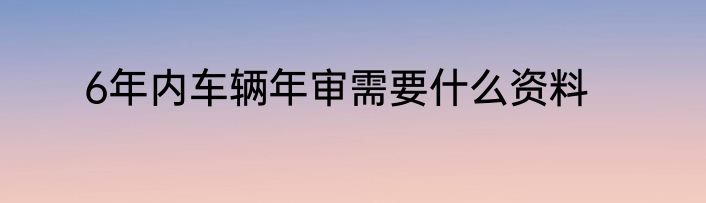 6年内车辆年审需要什么资料