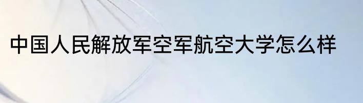 中国人民解放军空军航空大学怎么样