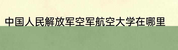 中国人民解放军空军航空大学在哪里