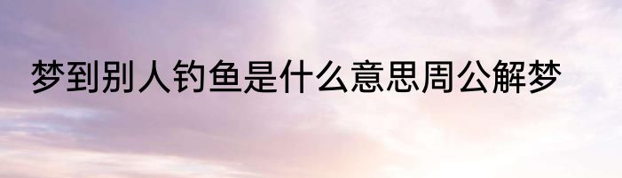 梦到别人钓鱼是什么意思周公解梦