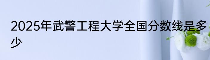 2025年武警工程大学全国分数线是多少