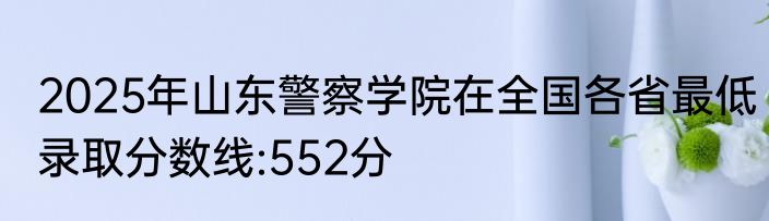 2025年山东警察学院在全国各省最低录取分数线:552分