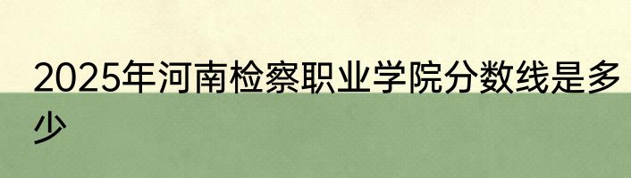 2025年河南检察职业学院分数线是多少