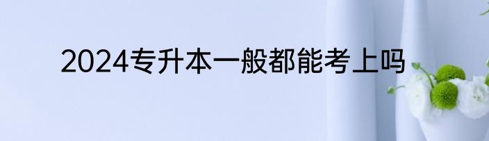 2024专升本一般都能考上吗