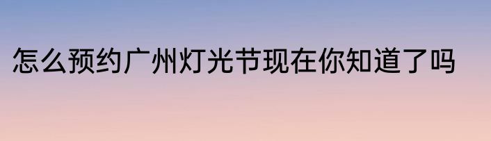 怎么预约广州灯光节现在你知道了吗