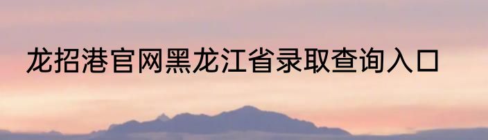 龙招港官网黑龙江省录取查询入口