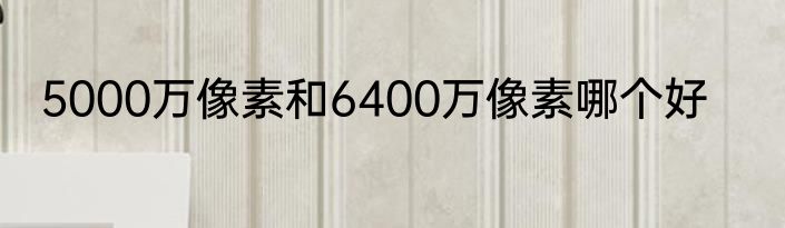 5000万像素和6400万像素哪个好